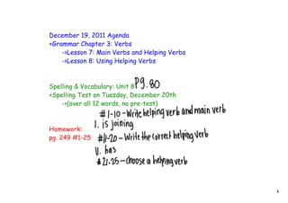 December 19, 2011 Agenda
+Grammar Chapter 3: Verbs
    ->Lesson 7: Main Verbs and Helping Verbs
    ->Lesson 8: Using Helping Verbs



Spelling & Vocabulary: Unit 8
+Spelling Test on Tuesday, December 20th
    ->(over all 12 words, no pre-test)



Homework:
pg. 249 #1-25




                                               1
 