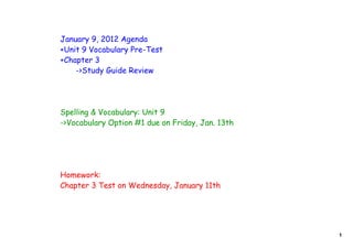 January 9, 2012 Agenda
+Unit 9 Vocabulary Pre-Test
+Chapter 3
    ->Study Guide Review




Spelling & Vocabulary: Unit 9
->Vocabulary Option #1 due on Friday, Jan. 13th




Homework:
Chapter 3 Test on Wednesday, January 11th




                                                  1
 
