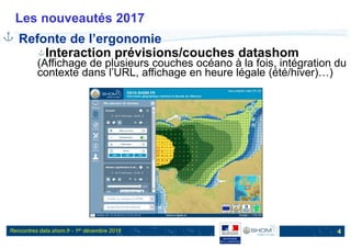 Rencontres data.shom.fr - 1er décembre 2016
Les nouveautés 2017
4
Refonte de l’ergonomie
Interaction prévisions/couches datashom
(Affichage de plusieurs couches océano à la fois, intégration du
contexte dans l’URL, affichage en heure légale (été/hiver)…)
 