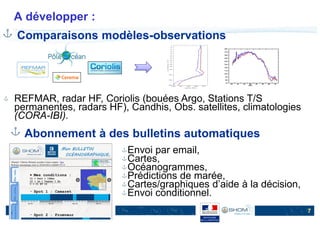 Rencontres data.shom.fr - 1er décembre 2016
A développer :
7
Comparaisons modèles-observations
REFMAR, radar HF, Coriolis (bouées Argo, Stations T/S
permanentes, radars HF), Candhis, Obs. satellites, climatologies
(CORA-IBI).
Abonnement à des bulletins automatiques
Envoi par email,
Cartes,
Océanogrammes,
Prédictions de marée,
Cartes/graphiques d’aide à la décision,
Envoi conditionnel.
 