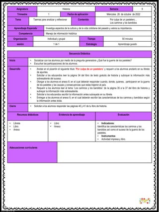Asignatura Historia Semana 9
Trimestre 1 Fecha de aplicación Miércoles 26 de octubre de 2022
Tema Taemas para analizar y reflexionar Contenido Por culpa de un pastelero…
Los caminos y los bandidos
Aprendizaje Esperado Investiga aspectos de la cultura y de la vida cotidiana del pasado y valora su importancia.
Competencia Manejo de información histórica
Organización Individual y grupal Tiempo 50 minutos
sesión 1 de 1 Estrategia Aprendizaje guiado
Secuencia Didáctica
Inicio • Socializar con los alumnos por medio de la pregunta generadora ¿Qué fue la guerra de los pasteles?
• Escuchar las participaciones de los alumnos.
Desarrollo • Anotar en el pizarrón el siguiente titulo ¨Por culpa de un pastelero¨ y requerir a los alumnos anotarlo en su libreta
de apuntes.
• Solicitar a los educandos leer la página 34 del libro de texto gratuito de historia y subrayar la información más
sobresaliente del suceso.
• Otorgar a los alumnos el anexo 8, en el cual deberán responder cuando, donde, quienes, participaron en la guerra
de los pasteles y las causas y consecuencias que estas trajeron al país.
• Requerir a los alumnos leer el tema ¨Los caminos y los bandidos¨ de la página 35 a la 37 del libro de historia y
subrayar la información más sobresaliente.
• Solicitar a los educandos escribir la información antes subrayada en su libreta.
• Entregar a los alumnos el anexo 9, en el cual deberán escribir las características de los caminos y bandidos según
la información antes leída.
Cierre • Solicitar a los alumnos responder las páginas 40 y 41 de tu libro de historia.
Recursos didácticos Evidencia de aprendizaje Evaluación
• Libreta
• Libro
• Anexo
• Libro
• Anexo
• Indicadores:
Identifica las características los caminos y los
bandidos así como el suceso de la guerra de los
pasteles.
• Instrumentos:
• Actividad impresa y libro.
Adecuaciones curriculares
 