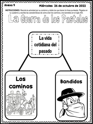 Anexo 9 Miércoles 26 de octubre de 2022
INSTRUCCIONES: Recorta la actividad por su contorno y dobla los que tienen la línea punteada. Pégalos en
tu cuaderno y escribe las características de como eran los caminos y los bandidos en el siglo XIX.
 