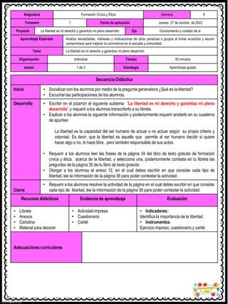 Asignatura Formación Cívica y Ética Semana 9
Trimestre 1 Fecha de aplicación Jueves 27 de octubre de 2022
Proyecto La libertad es mi derecho y garantiza mi pleno desarrollo Eje Conocimiento y cuidado de si.
Aprendizaje Esperado Analiza necesidades, intereses y motivaciones de otras personas o grupos al tomar acuerdos y asumir
compromisos para mejorar la convivencia en la escuela y comunidad.
Tema La libertad es mi derecho y garantiza mi pleno desarrollo
Organización Individual Tiempo 50 minutos
sesión 1 de 2 Estrategia Aprendizaje guiado
Secuencia Didáctica
Inicio • Socializar con los alumnos por medio de la pregunta generadora ¿Qué es la libertad?
• Escuchar las participaciones de los alumnos.
Desarrollo • Escribir en el pizarrón el siguiente subtema ¨La libertad es mi derecho y garantiza mi pleno
desarrollo¨ y requerir a los alumnos transcribirlo a su libreta.
• Explicar a los alumnos la siguiente información y posteriormente requerir anotarlo en su cuaderno
de apuntes:
La libertad es la capacidad del ser humano de actuar o no actuar según su propio criterio y
voluntad. Es decir, que la libertad es aquello que permite al ser humano decidir si quiere
hacer algo o no, lo hace libre, pero también responsable de sus actos.
• Requerir a los alumnos leer las frases de la página 34 del libro de texto gratuito de formación
cívica y ética, acerca de la libertad, y selecciona una, posteriormente contesta en tu libreta las
preguntas de la página 35 de tu libro de texto gratuito.
• Otorgar a los alumnos el anexo 12, en el cual debes escribir en que consiste cada tipo de
libertad, lee la información de la página 36 para poder contestar la actividad.
Cierre
• Requerir a los alumnos resolver la actividad de la página en el cual debes escribir en que consiste
cada tipo de libertad, lee la información de la página 36 para poder contestar la actividad.
Recursos didácticos Evidencia de aprendizaje Evaluación
• Libreta
• Anexos
• Cartulina
• Material para decorar
• Actividad impresa
• Cuestionario
• Cartel
• Indicadores:
Identifica la importancia de la libertad.
• Instrumentos:
Ejercicio impreso, cuestionario y cartel.
Adecuaciones curriculares
 