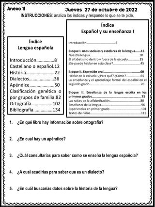 Anexo 11 Jueves 27 de octubre de 2022
INSTRUCCIONES: analiza los índices y responde lo que se te pide.
Índice
Lengua española
Introducción……………8
Castellano o español.12
Historia……………………22
Dialectos…………………36
Apéndice…………………50
Clasificación genética o
por grupos de familia.82
Ortografía………………102
Bibliografía…………….134
Índice
Español y su enseñanza I
Introducción……………………….………6
Bloque I. usos sociales y escolares de la lengua…….15
Nuestra lengua………………………………………………………30
El alfabetismo dentro y fuera de la escuela……………35
¿Se puede hablar en esta clase?................................45
Bloque II. Expresión oral……….......................……….60
Hablar en la escuela: ¿Para qué? ¿Cómo?.................65
La enseñanza y el aprendizaje formal del español en el
segundo grado ……………………………………………………….70
Bloque III. Enseñanza de la lengua escrita en los
primeros grados…………………………………………………….75
Las raíces de la alfabetización…………………………………80
Enseñanza de la lengua……………………………………………96
Experiencias en primer grado………………………………….101
Textos de niños……………………………………………………....115
1. ¿En qué libro hay información sobre ortografía?
2. ¿En cual hay un apéndice?
3. ¿Cuál consultarías para saber como se enseña la lengua española?
4. ¿A cual acudirías para saber que es un dialecto?
5. ¿En cuál buscarías datos sobre la historia de la lengua?
 