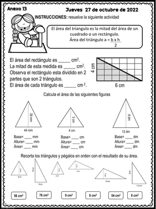 Anexo 13 Jueves 27 de octubre de 2022
INSTRUCCIONES: resuelve la siguiente actividad
El área del triangulo es la mitad del área de un
cuadrado o un rectángulo.
Área del triángulo a = b x h
2
6 cm
4
cm
El área del rectángulo es _____ cm2.
La mitad de esta medida es _____ cm2.
Observa el rectángulo esta dividido en 2
partes que son 2 triángulos.
El área de cada triángulo es _____ cm 2.
Calcula el área de las siguientes figuras
39
mm
44 mm
3
cm
4 cm 12 dm
8
dm
Base= ____ mm
Altura= ____ mm
Área= ____ mm
Base= ____ cm
Altura= ____ cm
Área= ____ cm
Base= ____ dm
Altura= ____ dm
Área= ____ dm
Recorta los triángulos y pégalos en orden con el resultado de su área.
56 cm2 76 cm2
9 cm2 8 cm2 54 cm2 6 cm2
 