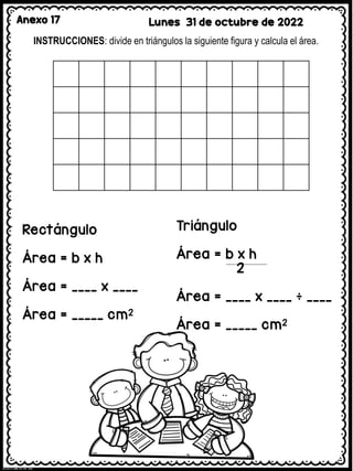 Anexo 17 Lunes 31 de octubre de 2022
INSTRUCCIONES: divide en triángulos la siguiente figura y calcula el área.
Rectángulo
Área = b x h
Área = ____ x ____
Área = _____ cm2
Triángulo
Área = b x h
2
Área = ____ x ____ ÷ ____
Área = _____ cm2
 