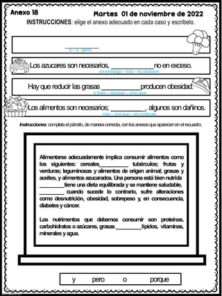 Anexo 18 Martes 01 de noviembre de 2022
INSTRUCCIONES: elige el anexo adecuado en cada caso y escribelo.
o – y - pero
Losazucaressonnecesarios, noenexceso.
sin embargo – más – no obstante
Hayquereducir lasgrasas producen obesidad.
o bien – porque – sino que
Losalimentos sonnecesarios; _, algunos sondañinos.
más – sino que – sin embargo
Instrucciones: completaelpárrafo,demaneracorrecta,conlosanexosqueaparecenenelrecuadro.
Alimentarse adecuadamente implica consumir alimentos como
los siguientes: cereales _ tubérculos; frutas y
verduras; leguminosas y alimentos de origen animal; grasas y
aceites, y alimentosazucarados. Unapersonaestá biennutrida
tiene una dieta equilibrada y semantiene saludable,
cuando sucede lo contrario, sufre alteraciones
como desnutrición, obesidad, sobrepeso y
, en consecuencia,
diabetesycáncer.
Los nutrimentos que debemos consumir son proteínas,
carbohidratos oazúcares, grasas lípidos, vitaminas,
mineralesyagua.
y pero o porque
 