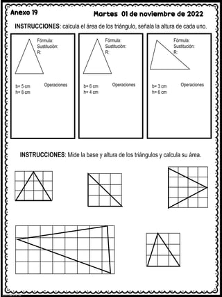 Anexo 19 Martes 01 de noviembre de 2022
INSTRUCCIONES: calcula el área de los triángulo, señala la altura de cada uno.
Fórmula:
Sustitución:
R:
b= 5 cm
h= 8 cm
Operaciones
Fórmula:
Sustitución:
R:
b= 6 cm
h= 4 cm
Operaciones
Fórmula:
Sustitución:
R:
b= 3 cm
h= 6 cm
Operaciones
INSTRUCCIONES: Mide la base y altura de los triángulos y calcula su área.
 