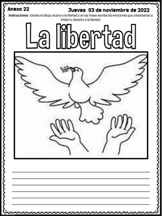 Anexo 22 Jueves 03 de noviembre de 2022
Instrucciones: colorea el dibujo alusivo a la libertad y en las líneas escribe las emociones que presentarías si
limitan tu derecho a la libertad.
 