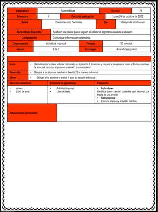Asignatura Matemáticas Semana 9
Trimestre 1 Fecha de aplicación Lunes 24 de octubre de 2022
Tema Divisiones con decimales Eje Manejo de información
Aprendizaje Esperado Analicen los pasos que se siguen al utilizar el algoritmo usual de la división.
Competencia Comunicar información matemática
Organización Individual y grupal Tiempo 50 minutos
sesión 3 de 3 Estrategia Aprendizaje guiado
Inicio • Retroalimentar la clase anterior colocando en el pizarrón 3 divisiones y requerir a los alumnos pasar al frente a resolver
la actividad, recordar el proceso enseñado la clase anterior.
Desarrollo • Requerir a los alumnos resolver el desafío 25 de manera individual.
Cierre • Otorgar a los alumnos el anexo 4, para su solución individual.
Recursos didácticos Evidencia de aprendizaje Evaluación
• Anexo
• Libro de texto
• Actividad impresa
• Libro de texto
• Indicadores:
Identifica como calcular cocientes con decimal por
medio de una división
• Instrumentos:
• Ejercicio impreso y actividad del libro.
Adecuaciones curriculares
 