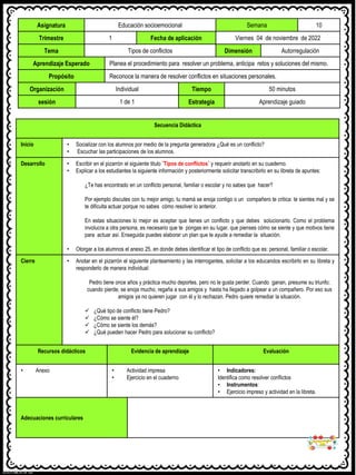 Asignatura Educación socioemocional Semana 10
Trimestre 1 Fecha de aplicación Viernes 04 de noviembre de 2022
Tema Tipos de conflictos Dimensión Autorregulación
Aprendizaje Esperado Planea el procedimiento para resolver un problema, anticipa retos y soluciones del mismo.
Propósito Reconoce la manera de resolver conflictos en situaciones personales.
Organización Individual Tiempo 50 minutos
sesión 1 de 1 Estrategia Aprendizaje guiado
Secuencia Didáctica
Inicio • Socializar con los alumnos por medio de la pregunta generadora ¿Qué es un conflicto?
• Escuchar las participaciones de los alumnos.
Desarrollo • Escribir en el pizarrón el siguiente titulo ¨Tipos de conflictos¨ y requerir anotarlo en su cuaderno.
• Explicar a los estudiantes la siguiente información y posteriormente solicitar transcribirlo en su libreta de apuntes:
¿Te has encontrado en un conflicto personal, familiar o escolar y no sabes que hacer?
Por ejemplo discutes con tu mejor amigo, tu mamá se enoja contigo o un compañero te critica: te sientes mal y se
te dificulta actuar porque no sabes cómo resolver lo anterior.
En estas situaciones lo mejor es aceptar que tienes un conflicto y que debes solucionarlo. Como el problema
involucra a otra persona, es necesario que te pongas en su lugar, que pienses cómo se siente y que motivos tiene
para actuar así. Enseguida puedes elaborar un plan que te ayude a remediar la situación.
• Otorgar a los alumnos el anexo 25, en donde debes identificar el tipo de conflicto que es: personal, familiar o escolar.
Cierre • Anotar en el pizarrón el siguiente planteamiento y las interrogantes, solicitar a los educandos escribirlo en su libreta y
responderlo de manera individual:
Pedro tiene once años y práctica mucho deportes, pero no le gusta perder. Cuando ganan, presume su triunfo;
cuando pierde, se enoja mucho, regaña a sus amigos y hasta ha llegado a golpear a un compañero. Por eso sus
amigos ya no quieren jugar con él y lo rechazan. Pedro quiere remediar la situación.
✓ ¿Qué tipo de conflicto tiene Pedro?
✓ ¿Cómo se siente él?
✓ ¿Cómo se siente los demás?
✓ ¿Qué pueden hacer Pedro para solucionar su conflicto?
Recursos didácticos Evidencia de aprendizaje Evaluación
• Anexo • Actividad impresa
• Ejercicio en el cuaderno
• Indicadores:
Identifica como resolver conflictos
• Instrumentos:
• Ejercicio impreso y actividad en la libreta.
Adecuaciones curriculares
 