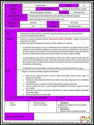 Asignatura Vida saludable Semana 10
Trimestre 1 Fecha de aplicación Viernes 04 de noviembre de 2022
Tema Movimiento rápidos y divertidos Ámbito Activación física
Aprendizaje Esperado Practicar ejercicios de calentamiento, activación física en diferentes espacios.
Propósito Analizar los riesgos de consumir mucha azúcar y sal. .
Organización Individual Tiempo 50 minutos
sesión 1 de 1 Estrategia Aprendizaje guiado
Secuencia Didáctica
Inicio • Retroalimentar la clase anterior por medio de la pregunta generadora ¿Qué es la activación física?
• Escuchar las opiniones de los alumnos.
Desarrollo • Escribir en el pizarrón el siguiente subtema ¨Movimientos rápidos y divertidos¨ y requerir a los alumnos
transcribirlo en su libreta.
• Explicar a los alumnos la siguiente información y solicitar anotarla en su cuaderno:
La activación física habitual, junto con la alimentación sana, el descanso y la higiene personal, permite
mantener una vida saludable y fortalecer los músculos, los huesos y las articulaciones. Hacer ejercicio
de manera regular ayuda a mantener el peso adecuado, previene enfermedades y mejora el rendimiento
escolar y las relaciones personales pues enseña a respetar a los demás y seguir las reglas.
La recomendaciones para niños en edad escolar es hacer, como mínimo, sesenta minutos diarios de
activación física de moderada a intensa ; pero antes de practicar ejercicios físicos se debe calentar de
diez a quince minutos. El calentamiento consiste en una serie de movimientos ordenados para preparar
al organismo y evitar lesiones.
La activación física se puede realizar en diferentes espacios, ya sea individualmente o en grupo.
Cierre • Requerir a los alumnos realizar el siguiente calentamiento:
1. Ponte de pie y separa las piernas, mueve la cabeza hacia arriba y hacia el pecho; luego a la
derecha y a la izquierda.
2. Flexiona los codos. Mueve los hombros hacia arriba y hacia abajo; luego gira el troco a la derecha
y a la izquierda.
3. Extiende los brazos y muévelos en círculos hacia adelante y después hacia atrás.
4. Cono las manos en la cintura , mueve la cadera hacia adelante y hacia atrás. Luego haz círculos
con la cadera.
5. Parado en un pie, flexiona y extiende la rodilla derecha y luego la izquierda. Después cada tobillo
hacia arriba y abajo.
6. Camina y luego trota en el mismo lugar.
Recursos didácticos Evidencia de aprendizaje Evaluación
• Anexo
• cuaderno
• Actividad impresa
• Ejercicio en la libreta
• Indicadores:
Identifiquen los riesgos del consumo excesivo
de sal y azúcar.
• Instrumentos:
• Ejercicio impreso y actividad en la libreta.
Adecuaciones curriculares
 