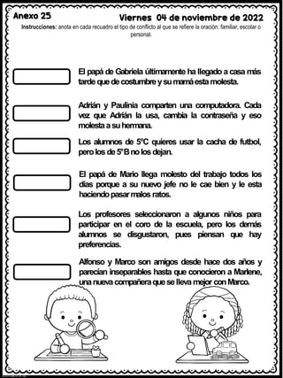Anexo 25 Viernes 04 de noviembre de 2022
Instrucciones: anota en cada recuadro el tipo de conflicto al que se refiere la oración: familiar, escolar o
personal.
El papá de Gabriela últimamente ha llegado a casa más
tardequedecostumbreysumamáestamolesta.
Adrián y Paulinia comparten una computadora. Cada
vez que Adrián la usa, cambia la contraseña y eso
molestaasuhermana.
Los alumnos de 5°C quieres usar la cacha de futbol,
perolosde5°Bnolosdejan.
El papá de Mario llega molesto del trabajo todos los
días porque a su nuevo jefe no le cae bien y le esta
haciendopasarmalosratos.
Los profesores seleccionaron a algunos niños para
participar en el coro de la escuela, pero los demás
alumnos se disgustaron, pues piensan que hay
preferencias.
Alfonso y Marco son amigos desde hace dos años y
parecían inseparables hasta que conocieron a Marlene,
unanuevacompañeraquesellevamejor conMarco.
 