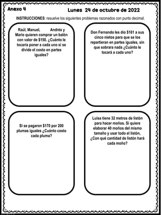 Anexo 4 Lunes 24 de octubre de 2022
INSTRUCCIONES: resuelve los siguientes problemas razonados con punto decimal.
Raúl, Manuel, Andrés y
Mario quieren comprar un balón
con valor de $150. ¿Cuánto le
tocaría poner a cada uno si se
divide el costo en partes
iguales?
Don Fernando les dio $161 a sus
cinco nietos para que se los
repartieran en partes iguales, sin
que sobrara nada ¿Cuánto le
tocará a cada uno?
Si se pagaron $170 por 200
plumas iguales ¿Cuánto costo
cada pluma?
Luisa tiene 32 metros de listón
para hacer moños. Si quiere
elaborar 40 moños del mismo
tamaño y usar todo el listón,
¿Con qué cantidad de listón hará
cada moño?
 
