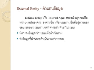 External Entity - ตัวแทนข้อมูล
External Entity หรือ External Agent หมายถึงบุคคลหรือ
หน่วยงานในองค์กร องค์กรอื่น หรือระบบงานอื่นที่อยู่ภายนอก
ขอบเขตของระบบงานแต่มีความสัมพันธ์กับระบบ
 มีการส่งข้อมูลเข้าระบบเพื่อดาเนินงาน
 รับข้อมูลที่ผ่านการดาเนินงานจากระบบ
14
 