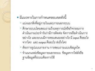  มีแนวทางในการกาหนดขอบเขตดังนี้
◦ แบ่งแยกสิ่งที่อยู่ภายในและภายนอกระบบ
◦ ศึกษาระบบโดยสอบถามถึงเหตุการณ์หรือกิจกรรมการ
ดาเนินงานประจาวันว่ามีการติดต่อ จัดการหรือดาเนินการ
อย่างไร และระบบมีการตอบสนองอย่างไร มี input คืออะไร
จากใคร และ output คืออะไร ส่งถึงใคร
◦ ต้องการรูปแบบรายงาน การสอบถามแบบข้อมูลใด
◦ จาแนกแหล่งข้อมูลภายนอกระบบ ข้อมูลจากไฟล์หรือ
ฐานข้อมูลที่ระบบต้องการใช้
18
 
