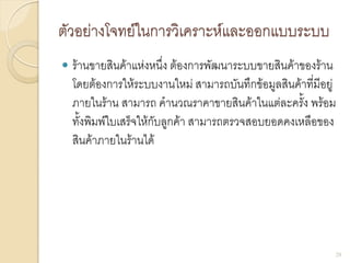 ตัวอย่างโจทย์ในการวิเคราะห์และออกแบบระบบ
 ร้านขายสินค้าแห่งหนึ่ง ต้องการพัฒนาระบบขายสินค้าของร้าน
โดยต้องการให้ระบบงานใหม่ สามารถบันทึกข้อมูลสินค้าที่มีอยู่
ภายในร้าน สามารถ คานวณราคาขายสินค้าในแต่ละครั้ง พร้อม
ทั้งพิมพ์ใบเสร็จให้กับลูกค้า สามารถตรวจสอบยอดคงเหลือของ
สินค้าภายในร้านได้
28
 