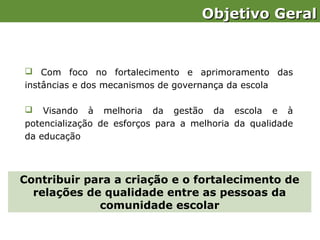 Objetivo Geral


 Com foco no fortalecimento e aprimoramento das
instâncias e dos mecanismos de governança da escola

   Visando à melhoria da gestão da escola e à
potencialização de esforços para a melhoria da qualidade
da educação



Contribuir para a criação e o fortalecimento de
  relações de qualidade entre as pessoas da
             comunidade escolar
 