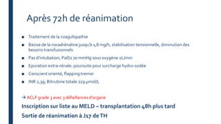 Après 72h de réanimation
■ Traitement de la coagulopathie
■ Baisse de la noradrénaline jusqu’à 1,8 mg/h, stabilisation tensionnelle, diminution des
besoins transfusionnels
■ Pas d’intubation, PaO2 70 mmHg sous oxygène 2L/min
■ Epuration extra-rénale: poursuite pour surcharge hydro-sodée
■ Conscient orienté, flapping tremor
■ INR 2,39; Bilirubine totale 229 µmol/L
 ACLF grade 3 avec 3 défaillances d’organe
Inscription sur liste au MELD – transplantation 48h plus tard
Sortie de réanimation à J17 deTH
 