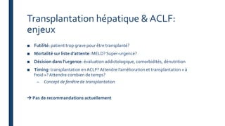 Transplantation hépatique & ACLF:
enjeux
■ Futilité: patient trop grave pour être transplanté?
■ Mortalité sur liste d’attente: MELD? Super-urgence?
■ Décision dans l’urgence: évaluation addictologique, comorbidités, dénutrition
■ Timing: transplantation en ACLF? Attendre l’amélioration et transplantation « à
froid »? Attendre combien de temps?
– Concept de fenêtre de transplantation
 Pas de recommandations actuellement
 