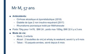 Mr M, 57 ans
■ Antécédents:
– Cirrhose alcoolique et dysmétabolique (2018)
– Diabète de type 2 non insulino-requérant (2017)
– Rhumatisme psoriasique traité par Méthotrexate
■ Poids 75kg pour 1m76, BMI 24 ; poids max 100kg, BMI 32 il y a 3 ans
■ Mode de vie:
– Marié, 2 enfants
– Alcool : 2 bouteilles de vin/j et whisky le weekend, sevré il y a 6 mois
– Tabac : 10 paquets-années, sevré depuis 6 mois
 