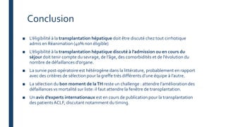Conclusion
■ L’éligibilité à la transplantation hépatique doit être discuté chez tout cirrhotique
admis en Réanimation (40% non éligible)
■ L’éligibilité à la transplantation hépatique discuté à l’admission ou en cours du
séjour doit tenir compte du sevrage, de l’âge, des comorbidités et de l’évolution du
nombre de défaillances d’organe.
■ La survie post-opératoire est hétérogène dans la littérature, probablement en rapport
avec des critères de sélection pour la greffe très différents d’une équipe à l’autre.
■ La sélection du bon moment de laTH reste un challenge : attendre l’amélioration des
défaillances vs mortalité sur liste: il faut attendre la fenêtre de transplantation.
■ Un avis d’experts internationaux est en cours de publication pour la transplantation
des patientsACLF, discutant notamment du timing.
 