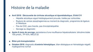 Histoire de la maladie
■ Avril 2018 : Découverte de cirrhose alcoolique et dysmétabolique, Child C11
– Hépatite alcoolique aiguë histologiquement prouvée, traitée par corticoïdes
– Rupture de varices œsophagiennes au moment du diagnostic, programme de ligature
à l’élastique
– Pas de CHC, pas d’ascite, pas d’encéphalopathie
– Sevrage au diagnostic
■ Après 6 mois de sevrage, persistance d’une insuffisance hépatocellulaire: bilirubine totale
100 µmol/L, TP 43%, MELD 22
■ Bilan pré-transplantation
■ Octobre 2018: diagnostic d’anémie hémolytique, bilan étiologique en hématologie négatif,
myélogramme normal
 