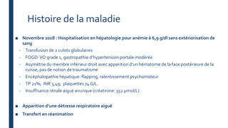 Histoire de la maladie
■ Novembre 2018 : Hospitalisation en hépatologie pour anémie à 6,9 g/dl sans extériorisation de
sang
- Transfusion de 2 culots globulaires
- FOGD:VO grade 1, gastropathie d’hypertension portale modérée
- Asymétrie du membre inférieur droit avec apparition d’un hématome de la face postérieure de la
cuisse, pas de notion de traumatisme
- Encéphalopathie hépatique: flapping, ralentissement psychomoteur
- TP 21%; INR 3,49; plaquettes 74 G/L.
- Insuffisance rénale aiguë anurique (créatinine: 352 µmol/L)
■ Apparition d’une détresse respiratoire aiguë
■ Transfert en réanimation
 