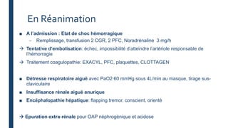 En Réanimation
■ A l’admission : Etat de choc hémorragique
– Remplissage, transfusion 2 CGR, 2 PFC, Noradrénaline 3 mg/h
 Tentative d’embolisation: échec, impossibilité d’atteindre l’artériole responsable de
l’hémorragie
 Traitement coagulopathie: EXACYL, PFC, plaquettes, CLOTTAGEN
■ Détresse respiratoire aiguë avec PaO2 60 mmHg sous 4L/min au masque, tirage sus-
claviculaire
■ Insuffisance rénale aiguë anurique
■ Encéphalopathie hépatique: flapping tremor, conscient, orienté
 Epuration extra-rénale pour OAP néphrogénique et acidose
 