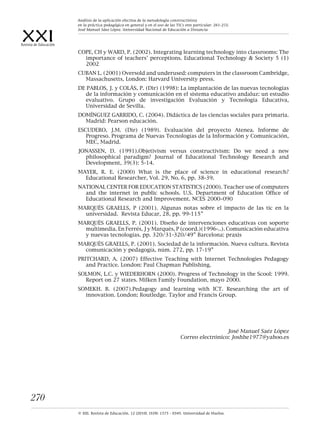 XXIRevista de Educación
© XXI, Revista de Educación, 12 (2010). ISSN: 1575 - 0345. Universidad de Huelva.
270
COPE, CH y WARD, P. (2002). Integrating learning technology into classrooms: The
importance of teachers’ perceptions. Educational Technology & Society 5 (1)
2002
CUBAN L. (2001) Oversold and underused: computers in the classroom Cambridge,
Massachusetts, London: Harvard University press.
DE PABLOS, J. y COLÁS, P. (Dir) (1998): La implantación de las nuevas tecnologías
de la información y comunicación en el sistema educativo andaluz: un estudio
evaluativo. Grupo de investigación Evaluación y Tecnología Educativa,
Universidad de Sevilla.
DOMÍNGUEZ GARRIDO, C. (2004). Didáctica de las ciencias sociales para primaria.
Madrid: Pearson educación.
ESCUDERO, J.M. (Dir) (1989). Evaluación del proyecto Atenea. Informe de
Progreso. Programa de Nuevas Tecnologías de la Información y Comunicación,
MEC, Madrid.
JONASSEN, D. (1991).Objetivism versus constructivism: Do we need a new
philosophical paradigm? Journal of Educational Technology Research and
Development, 39(3): 5-14.
MAYER, R. E. (2000) What is the place of science in educational research?
Educational Researcher, Vol. 29, No. 6, pp. 38-39.
NATIONAL CENTER FOR EDUCATION STATISTICS (2000). Teacher use of computers
and the internet in public schools. U.S. Department of Education Office of
Educational Research and Improvement. NCES 2000–090
MARQUÈS GRAELLS, P (2001). Algunas notas sobre el impacto de las tic en la
universidad. Revista Educar, 28, pp. 99-115”
MARQUÈS GRAELLS, P. (2001). Diseño de intervenciones educativas con soporte
multimedia. En Ferrés, J y Marquès, P (coord.)(1996-..). Comunicación educativa
y nuevas tecnologías. pp. 320/31-320/49” Barcelona: praxis
MARQUÈS GRAELLS, P. (2001). Sociedad de la información. Nueva cultura. Revista
comunicación y pedagogía, núm. 272, pp. 17-19”
PRITCHARD, A. (2007) Effective Teaching with Internet Technologies Pedagogy
and Practice. London: Paul Chapman Publishing.
SOLMON, L.C. y WIEDERHORN (2000). Progress of Technology in the Scool: 1999.
Report on 27 states. Milken Family Foundation, mayo 2000.
SOMEKH. B. (2007).Pedagogy and learning with ICT. Researching the art of
innovation. London: Routledge. Taylor and Francis Group.
José Manuel Saéz López
Correo electrónico: Joshhe1977@yahoo.es
Análisis de la aplicación efectiva de la metodología constructivista
en la práctica pedagógica en general y en el uso de las TICs enn particular. 261-272.
José Manuel Sáez López. Universidad Nacional de Educación a Distancia
 