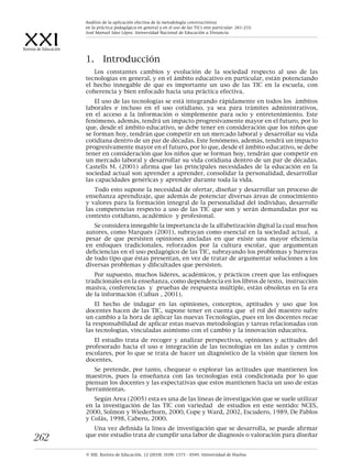XXIRevista de Educación
© XXI, Revista de Educación, 12 (2010). ISSN: 1575 - 0345. Universidad de Huelva.
262
1.	 Introducción
Los constantes cambios y evolución de la sociedad respecto al uso de las
tecnologías en general, y en el ámbito educativo en particular, están potenciando
el hecho innegable de que es importante un uso de las TIC en la escuela, con
coherencia y bien enfocado hacia una práctica efectiva.
El uso de las tecnologías se está integrando rápidamente en todos los ámbitos
laborales e incluso en el uso cotidiano, ya sea para trámites administrativos,
en el acceso a la información o simplemente para ocio y entretenimiento. Este
fenómeno, además, tendrá un impacto progresivamente mayor en el futuro, por lo
que, desde el ámbito educativo, se debe tener en consideración que los niños que
se forman hoy, tendrán que competir en un mercado laboral y desarrollar su vida
cotidiana dentro de un par de décadas. Este fenómeno, además, tendrá un impacto
progresivamente mayor en el futuro, por lo que, desde el ámbito educativo, se debe
tener en consideración que los niños que se forman hoy, tendrán que competir en
un mercado laboral y desarrollar su vida cotidiana dentro de un par de décadas.
Castells M. (2001) afirma que las principales necesidades de la educación en la
sociedad actual son aprender a aprender, consolidar la personalidad, desarrollar
las capacidades genéricas y aprender durante toda la vida.
Todo esto supone la necesidad de ofertar, diseñar y desarrollar un proceso de
enseñanza aprendizaje, que además de potenciar diversas áreas de conocimiento
y valores para la formación integral de la personalidad del individuo, desarrolle
las competencias respecto a uso de las TIC que son y serán demandadas por su
contexto cotidiano, académico y profesional.
Se considera innegable la importancia de la alfabetización digital la cual muchos
autores, como Marqués (2001), subrayan como esencial en la sociedad actual, a
pesar de que persisten opiniones ancladas en que existe una mayor eficiencia
en enfoques tradicionales, reforzados por la cultura escolar, que argumentan
deficiencias en el uso pedagógico de las TIC, subrayando los problemas y barreras
de todo tipo que éstas presentan, en vez de tratar de argumentar soluciones a los
diversas problemas y dificultades que persisten.
Por supuesto, muchos líderes, académicos, y prácticos creen que las enfoques
tradicionales en la enseñanza, como dependencia en los libros de texto, instrucción
masiva, conferencias y pruebas de respuesta múltiple, están obsoletas en la era
de la información (Cuban , 2001).
El hecho de indagar en las opiniones, conceptos, aptitudes y uso que los
docentes hacen de las TIC, supone tener en cuenta que el rol del maestro sufre
un cambio a la hora de aplicar las nuevas Tecnologías, pues en los docentes recae
la responsabilidad de aplicar estas nuevas metodologías y tareas relacionadas con
las tecnologías, vinculadas asimismo con el cambio y la innovación educativa.
El estudio trata de recoger y analizar perspectivas, opiniones y actitudes del
profesorado hacia el uso e integración de las tecnologías en las aulas y centros
escolares, por lo que se trata de hacer un diagnóstico de la visión que tienen los
docentes.
Se pretende, por tanto, chequear o explorar las actitudes que mantienen los
maestros, pues la enseñanza con las tecnologías está condicionada por lo que
piensan los docentes y las expectativas que estos mantienen hacia un uso de estas
herramientas.
Según Area (2005) esta es una de las líneas de investigación que se suele utilizar
en la investigación de las TIC con variedad de estudios en este sentido: NCES,
2000, Solmon y Wiederhorn, 2000, Cope y Ward, 2002, Escudero, 1989, De Pablos
y Colás, 1998, Cabero, 2000.
Una vez definida la línea de investigación que se desarrolla, se puede afirmar
que este estudio trata de cumplir una labor de diagnosis o valoración para diseñar
Análisis de la aplicación efectiva de la metodología constructivista
en la práctica pedagógica en general y en el uso de las TICs enn particular. 261-272.
José Manuel Sáez López. Universidad Nacional de Educación a Distancia
 
