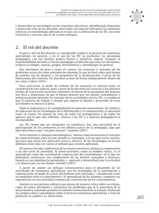 © XXI, Revista de Educación, 12 (2010). ISSN: 1575 - 0345. Universidad de Huelva.
263
y desarrollar las tecnologías en los contextos educativos, identificando demandas
y puntos de vista de los docentes, marcando con especial relevancia las opiniones
relativas a la metodología aplicada en el aula con la utilización de las TIC, así como
el práctica y uso real que se da a estos enfoques.
2.	 El rol del docente
El peso y del rol del docente es considerable respecto al proceso de enseñanza
aprendizaje, en general, y en el uso de las TIC en particular. La autonomía
pedagógica, con sus muchos puntos fuertes y positivos, supone trasladar la
responsabilidad del éxito o fracaso pedagógico al docente que toma las decisiones,
respecto al tiempo, espacio, grupos, herramientas y metodología en general.
Hay decisiones de peso a tener en cuenta, las creencias y actitudes de los
profesores acerca de cómo aprenden los alumnos, lo que les hace saber qué formas
de enseñar son las mejores, y los propósitos de la escolarización. A pesar de las
limitaciones del contexto, los docentes actúan de forma independiente dentro de
sus aulas. Cuban (2001)
Para acercarnos al modo de trabajar de los maestros es esencial tener en
consideración este aspecto, pues a pesar de los decretos de currículo y los distintos
niveles de concreción curricular existentes, la fuerza de la autonomía del maestro
nos lleva a situaciones en que el mismo maestro por sus ideales, sentimientos y
prejuicios puede desechar las ventajas de las actividades con las TIC, o considerar
que el esfuerzo de trabajo y tiempo que supone el diseño y desarrollo de estas
actividades no merece la pena.
Dada la importancia y la complejidad de los procesos innovadores, de cambio y
de aplicación de las Tecnologías de la Información y la comunicación, es necesario
tener en cuenta los puntos de vista de todos los protagonistas y de todos los
agentes, por lo que una reflexión relativa a las TIC y a aspectos pedagógicos es
recomendable.
Las TIC tienen que ser integradas en enseñanza, hay una necesidad de la
participación de los profesores en los debates acerca de la pedagogía, algo que
ellos describen como “un paso inusual”. Somekh (2007)
En lo referente a enfoques metodológicos, merece especial mención el concepto
de constructivismo, pues en este estudio se contempla, a la vez que varios autores,
que para que exista una aplicación activa y efectiva de las Tecnologías en el aula
debemos tener muy en cuenta el método que estamos aplicando.
El Constructivismo, a diferencia de las teorías anteriores, plantea la comprensión
a un alto nivel de prioridad. El constructivismo, como su nombre indica, ve el
aprendizaje como una actividad de construcción del conocimiento en la que los
individuos construyen una comprensión de los hechos, conceptos y procesos,
basado en sus experiencias personales, y apoyado y desarrollado por la actividad
y la interacción con los demás. Somekh (2007)
A partir de asumir un enfoque constructivista para el desarrollo de las
actividades de enseñanza aprendizaje con las tecnologías de la información y
comunicación, el modo de actuar del profesor está enfocado y considerado como
un mediador entre el conocimiento y el aprendizaje de los alumnos, comparte sus
experiencias en una actividad conjunta de construcción de los conocimientos.
Además es una persona reflexiva que piensa de manera crítica sobre su trabajo,
capaz de tomar decisiones y solucionar los problemas que se le presenten de la
mejor manera, tomando en cuenta el contexto sociocultural de su escuela. Analizada
sus propias ideas y paradigmas sobre el proceso enseñanza-aprendizaje y trata de
potenciar el cambio y la innovación.
Análisis de la aplicación efectiva de la metodología constructivista
en la práctica pedagógica en general y en el uso de las TICs enn particular. 261-272.
José Manuel Sáez López. Universidad Nacional de Educación a Distancia
 