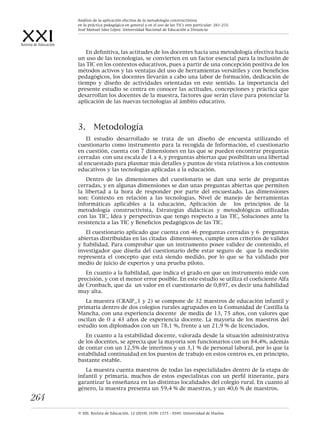 XXIRevista de Educación
© XXI, Revista de Educación, 12 (2010). ISSN: 1575 - 0345. Universidad de Huelva.
264
En definitiva, las actitudes de los docentes hacia una metodología efectiva hacia
un uso de las tecnologías, se convierten en un factor esencial para la inclusión de
las TIC en los contextos educativos, pues a partir de una concepción positiva de los
métodos activos y las ventajas del uso de herramientas versátiles y con beneficios
pedagógicos, los docentes llevarán a cabo una labor de formación, dedicación de
tiempo y diseño de actividades orientadas en este sentido. La importancia del
presente estudio se centra en conocer las actitudes, concepciones y práctica que
desarrollan los docentes de la muestra, factores que serán clave para potenciar la
aplicación de las nuevas tecnologías al ámbito educativo.
3.	 Metodología
El estudio desarrollado se trata de un diseño de encuesta utilizando el
cuestionario como instrumento para la recogida de Información, el cuestionario
en cuestión, cuenta con 7 dimensiones en las que se pueden encontrar preguntas
cerradas con una escala de 1 a 4, y preguntas abiertas que posibilitan una libertad
al encuestado para plasmar más detalles y puntos de vista relativos a los contextos
educativos y las tecnologías aplicadas a la educación.
Dentro de las dimensiones del cuestionario se dan una serie de preguntas
cerradas, y en algunas dimensiones se dan unas preguntas abiertas que permiten
la libertad a la hora de responder por parte del encuestado. Las dimensiones
son: Contexto en relación a las tecnologías, Nivel de manejo de herramientas
informáticas aplicables a la educación, Aplicación de los principios de la
metodología constructivista, Estrategias didácticas y metodológicas utilizadas
con las TIC, Idea y perspectivas que tengo respecto a las TIC, Soluciones ante la
resistencia a las TIC y Beneficios pedagógicos de las TIC.
El cuestionario aplicado que cuenta con 46 preguntas cerradas y 6 preguntas
abiertas distribuidas en las citadas dimensiones, cumple unos criterios de validez
y fiabilidad. Para comprobar que un instrumento posee validez de contenido, el
investigador que diseña del cuestionario debe estar seguro de que la medición
representa el concepto que está siendo medido, por lo que se ha validado por
medio de juicio de expertos y una prueba piloto.
En cuanto a la fiabilidad, que indica el grado en que un instrumento mide con
precisión, y con el menor error posible. En este estudio se utiliza el coeficiente Alfa
de Cronbach, que da un valor en el cuestionario de 0,897, es decir una fiabilidad
muy alta.
La muestra (CRAIP_1 y 2) se compone de 32 maestros de educación infantil y
primaria dentro de dos colegios rurales agrupados en la Comunidad de Castilla la
Mancha, con una experiencia docente de media de 13, 75 años, con valores que
oscilan de 0 a 43 años de experiencia docente. La mayoría de los maestros del
estudio son diplomados con un 78,1 %, frente a un 21,9 % de licenciados.
En cuanto a la estabilidad docente, valorada desde la situación administrativa
de los docentes, se aprecia que la mayoría son funcionarios con un 84,4%, además
de contar con un 12,5% de interinos y un 3,1 % de personal laboral, por lo que la
estabilidad continuidad en los puestos de trabajo en estos centros es, en principio,
bastante estable.
La muestra cuenta maestros de todas las especialidades dentro de la etapa de
infantil y primaria, muchos de estos especialistas con un perfil itinerante, para
garantizar la enseñanza en las distintas localidades del colegio rural. En cuanto al
género, la muestra presenta un 59,4 % de maestras, y un 40,6 % de maestros.
Análisis de la aplicación efectiva de la metodología constructivista
en la práctica pedagógica en general y en el uso de las TICs enn particular. 261-272.
José Manuel Sáez López. Universidad Nacional de Educación a Distancia
 
