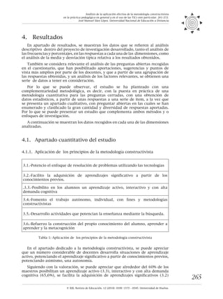 © XXI, Revista de Educación, 12 (2010). ISSN: 1575 - 0345. Universidad de Huelva.
265
4.	 Resultados
En apartado de resultados, se muestran los datos que se refieren al análisis
descriptivo dentro del proyecto de investigación desarrollado, tanto el análisis de
las frecuencias y porcentajes, en las respuestas a cada una de las dimensiones, como
el análisis de la media y desviación típica relativa a los resultados obtenidos.
También se considera relevante el análisis de las preguntas abiertas recogidas
en el cuestionario, que han posibilitado aportaciones, sugerencias y puntos de
vista más amplios por parte de los docentes, y que a partir de una agrupación de
las respuestas obtenidas, y un análisis de los factores relevantes, se obtienen una
serie de datos a tener en consideración.
Por lo que se puede observar, el estudio se ha planteado con una
complementariedad metodológica, es decir, con la puesta en práctica de una
metodología cuantitativa para las preguntas cerradas, con una obtención de
datos estadísticos, a partir de unas respuestas a una serie de item, a la vez que
se presenta un apartado cualitativo, con preguntar abiertas en las cuales se han
enumerado y clasificado la gran cantidad y diversidad de respuestas aportadas.
Por lo que se puede presentar un estudio que complementa ambos métodos y o
enfoques de investigación.
A continuación se muestran los datos recogidos en cada una de las dimensiones
analizadas.
4.1.	 Apartado cuantitativo del estudio
4.1.1.	 Aplicación de los principios de la metodología constructivista
3.1.-Potencio el enfoque de resolución de problemas utilizando las tecnologías
3.2.-Facilito la adquisición de aprendizajes significativo a partir de los
conocimientos previos.
.3.3.-Posibilito en los alumnos un aprendizaje activo, interactivo y con alta
demanda cognitiva
3.4.-Fomento el trabajo autónomo, individual, con fines y metodologías
constructivistas
3.5.-Desarrollo actividades que potencian la enseñanza mediante la búsqueda.
3.6.-Refuerzo la construcción del propio conocimiento del alumno, aprender a
aprender y la metacognición
Tabla 1: Aplicación de los principios de la metodología constructivista
En el apartado dedicado a la metodología constructivista, se puede apreciar
que un número considerable de docentes desarrolla situaciones de aprendizaje
activo, potenciando el aprendizaje significativo a partir de conocimientos previos,
potenciando asimismo, una autonomía.
Siguiendo con la valoración, se puede apreciar que alrededor del 60% de los
maestros posibilitan un aprendizaje activo (3.3), interactivo y con alta demanda
cognitiva (65,6%), se facilita la adquisición de aprendizajes significativos (3.2)
Análisis de la aplicación efectiva de la metodología constructivista
en la práctica pedagógica en general y en el uso de las TICs enn particular. 261-272.
José Manuel Sáez López. Universidad Nacional de Educación a Distancia
 
