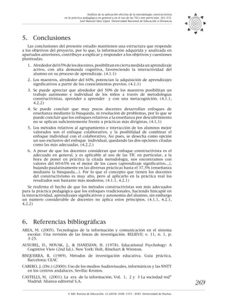 © XXI, Revista de Educación, 12 (2010). ISSN: 1575 - 0345. Universidad de Huelva.
269
5.	 Conclusiones
Las conclusiones del presente estudio mantienen una estructura que responde
a los objetivos del proyecto, por lo que, la información adquirida y analizada en
apartados anteriores, contribuye a explicar y responder a los objetivos y cuestiones
planteadas.
	 1.	 Alrededordel65%delosdocentes,posibilitanenciertamedidaunaprendizaje
activo, con alta demanda cognitiva, favoreciendo la interactividad del
alumno en su proceso de aprendizaje. (4.1.1)
	 2.	 Los maestros, alrededor del 60%, potencian la adquisición de aprendizajes
significativos a partir de los conocimientos previos. (4.1.1)
	 3.	 Se puede apreciar que alrededor del 50% de los maestros posibilitan un
trabajo autónomo e individual de los niños a través de metodologías
constructivistas, aprender a aprender y con una metacognición. (4.1.1,
4.2.2)
	 4.	 Se puede concluir que muy pocos docentes desarrollan enfoques de
enseñanza mediante la búsqueda, ni resolución de problemas, por lo que se
puede concluir que los enfoques relativos a la enseñanza por descubrimiento
no se aplican suficientemente frente a prácticas más dirigistas. (4.1.1)
	 5.	 Los métodos relativos al agrupamiento e interacción de los alumnos mejor
valorados son el enfoque colaborativo, y la posibilidad de combinar el
enfoque individual con el colaborativo. Así pues, se desecha como opción
un uso exclusivo del enfoque individual, quedando las dos opciones citadas
como las más adecuadas. (4.2.2.)
	 6.	 A pesar de que los docentes consideran que enfoque constructivista es el
adecuado en general, y es aplicable al uso de las TIC en particular, a la
hora de poner en práctica la citada metodología, nos encontramos con
valores del 60-65% en el mejor de los casos (aprendizaje significativo…),
bajando paulatinamente en las diversas prácticas hasta el 37,5% (enseñanza
mediante la búsqueda…). Por lo que el concepto que tienen los docentes
del constructivismo es muy alto, pero al aplicarlo en la práctica real los
resultados son bastante más modestos. (4.1.1, 4.2.1)
Se reafirma el hecho de que los métodos constructivistas son más adecuados
para la práctica pedagógica que los enfoques tradicionales, haciendo hincapié en
la interactividad, aprendizajes significativos y autonomía del alumno, sin embargo
un número considerable de docentes no aplica estos principios. (4.1.1, 4.2.1,
4.2.2)
6.	 Referencias bibliográficas
AREA, M. (2005). Tecnologías de la información y comunicación en el sistema
escolar. Una revisión de las líneas de investigación. RELIEVE: v. 11, n. 1, p.
3-25.
AUSUBEL, D., NOVAK, J., & HANESIAN, H. (1978). Educational Psychology: A
Cognitive View (2nd Ed.). New York: Holt, Rinehart & Winston.
BISQUERRA, R. (1989). Métodos de investigación educativa. Guía práctica.
Barcelona: CEAC
CABERO, J. (Dir.) (2000): Uso de los medios Audiovisuales, informáticos y las NNTT
en los centros andaluces. Sevilla: Kronos.
CASTELLS, M. (2001). La era de la información. Vol. 1, 2 y 3 La sociedad red”
Madrid: Alianza editorial S.A.
Análisis de la aplicación efectiva de la metodología constructivista
en la práctica pedagógica en general y en el uso de las TICs enn particular. 261-272.
José Manuel Sáez López. Universidad Nacional de Educación a Distancia
 