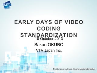 EARLY DAYS OF VIDEO
CODING
STANDARDIZATION
10 October 2013
Sakae OKUBO
VTV Japan Inc.
 