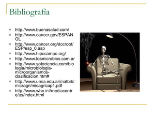Bibliografía 
o http://www.buenasalud.com/ 
o http://www.cancer.gov/ESPAN 
OL 
o http://www.cancer.org/docroot/ 
ESP/esp_0.asp 
o http://www.hipocampo.org/ 
o http://www.losmicrobios.com.ar 
o http://www.solociencia.com/bio 
logia/microbiologia-microorganismos-clasificacion. 
htm# 
o http://www.unsa.edu.ar/matbib/ 
micragri/micagricap1.pdf 
o http://www.who.int/mediacentr 
e/es/index.html 

