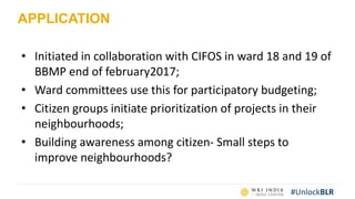 #UnlockBLR
APPLICATION
• Initiated in collaboration with CIFOS in ward 18 and 19 of
BBMP end of february2017;
• Ward committees use this for participatory budgeting;
• Citizen groups initiate prioritization of projects in their
neighbourhoods;
• Building awareness among citizen- Small steps to
improve neighbourhoods?
 