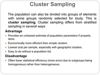 Cluster Sampling
The population can also be divided into groups of elements
with some groups randomly selected for study. This is
cluster sampling. Cluster sampling differs from stratified
sampling in several ways
Advantage
 Provides an unbiased estimate of population parameters if properly
done.
 Economically more efficient than simple random.
 Lowest cost per sample, especially with geographic clusters.
 Easy to do without a population list.
Disadvantage
 Often lower statistical efficiency (more error) due to subgroups being
homogeneous rather than heterogeneous.
 