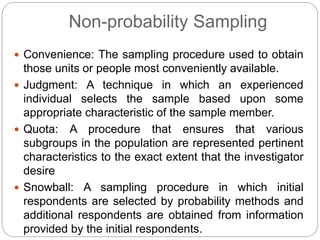 Non-probability Sampling
 Convenience: The sampling procedure used to obtain
those units or people most conveniently available.
 Judgment: A technique in which an experienced
individual selects the sample based upon some
appropriate characteristic of the sample member.
 Quota: A procedure that ensures that various
subgroups in the population are represented pertinent
characteristics to the exact extent that the investigator
desire
 Snowball: A sampling procedure in which initial
respondents are selected by probability methods and
additional respondents are obtained from information
provided by the initial respondents.
 