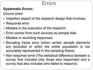 Systematic Errors:
Occurs when
 Imperfect aspect of the research design that involves;
 Response error
 Mistake in the execution of the research
 Error comes from such sources as sample bias
 Mistake in recording responses
 Sampling frame error (when certain sample elements
are excluded or when the entire population is not
accurately represented in the sampling frame)
 Non response error (The statistical difference between a
survey that includes only those who responded and a
survey that also includes who failed to respond).
Errors
 