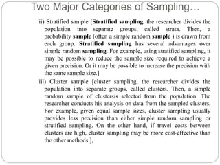 Two Major Categories of Sampling…
ii) Stratified sample [Stratified sampling, the researcher divides the
population into separate groups, called strata. Then, a
probability sample (often a simple random sample ) is drawn from
each group. Stratified sampling has several advantages over
simple random sampling. For example, using stratified sampling, it
may be possible to reduce the sample size required to achieve a
given precision. Or it may be possible to increase the precision with
the same sample size.]
iii) Cluster sample [cluster sampling, the researcher divides the
population into separate groups, called clusters. Then, a simple
random sample of clustersis selected from the population. The
researcher conducts his analysis on data from the sampled clusters.
For example, given equal sample sizes, cluster sampling usually
provides less precision than either simple random sampling or
stratified sampling. On the other hand, if travel costs between
clusters are high, cluster sampling may be more cost-effective than
the other methods.],
 