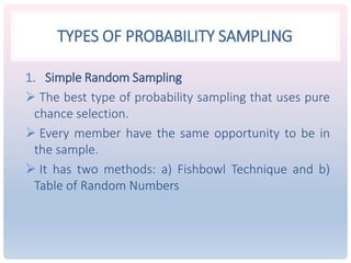 TYPES OF PROBABILITY SAMPLING
1. Simple Random Sampling
 The best type of probability sampling that uses pure
chance selection.
 Every member have the same opportunity to be in
the sample.
 It has two methods: a) Fishbowl Technique and b)
Table of Random Numbers
 