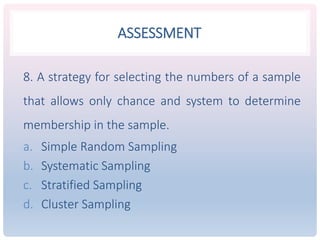 ASSESSMENT
8. A strategy for selecting the numbers of a sample
that allows only chance and system to determine
membership in the sample.
a. Simple Random Sampling
b. Systematic Sampling
c. Stratified Sampling
d. Cluster Sampling
 