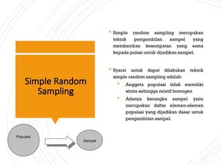 Simple Random
Sampling
 Simple random sampling merupakan
teknik pengambilan sampel yang
memberikan kesempatan yang sama
kepada pulasi untuk dijadikan sampel.
 Syarat untuk dapat dilakukan teknik
simple random sampling adalah:
 Anggota populasi tidak memiliki
strata sehingga relatif homogen
 Adanya kerangka sampel yaitu
merupakan daftar elemen-elemen
populasi yang dijadikan dasar untuk
pengambilan sampel.
Populasi
Sampel
 