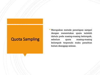 Quota Sampling
 Merupakan metode penetapan sampel
dengan menentukan quota terlebih
dahulu pada masing-masing kelompok,
sebelum quota masing-masing
kelompok terpenuhi maka peneltian
belum dianggap selesai.
 