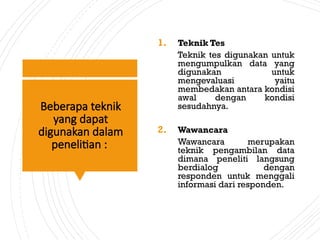 Beberapa teknik
yang dapat
digunakan dalam
penelitian :
1. Teknik Tes
Teknik tes digunakan untuk
mengumpulkan data yang
digunakan untuk
mengevaluasi yaitu
membedakan antara kondisi
awal dengan kondisi
sesudahnya.
2. Wawancara
Wawancara merupakan
teknik pengambilan data
dimana peneliti langsung
berdialog dengan
responden untuk menggali
informasi dari responden.
 