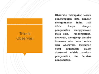 Teknik
Observasi
Observasi merupakan teknik
pengumpulan data dengan
menggunakan indra jadi
tidak hanya dengan
pengamatan menggunakan
mata saja. Medengarkan,
mencium, mengecap meraba
termasuk salah satu bentuk
dari observasi. Instrumen
yang digunakan dalam
observasi adalah panduan
pengamatan dan lembar
pengamatan.
 