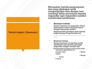 Merupakan metode pengumpulan
data yang dilakukan untuk
mengumpulkan data dengan cara
membagi daftar pertanyaan kepada
responden agar responden tersebut
memberikan jawabannya.
 Kuesioner terbuka
Dalam kuesioner ini responden diberi
kesempatan untuk menjawab sesuai
dengan kalimatnya sendiri.
Bagaimanakah pendapat anda tentang
harga barang di supermarket ini?
………………………………………………
……
 Kuesioner tertutup
Dalam kuesioner ini jawaban sudah
disediakan oleh peneliti, sehingga
responden tinggal memilih saja.
Bagaimanakah pendapat anda tentang harga
barang di supermarket ini ?
 Sangat mahal  Murah
 Mahal
 Sangat
murah
 Cukup
Teknik Angket ( Kuesioner)
 