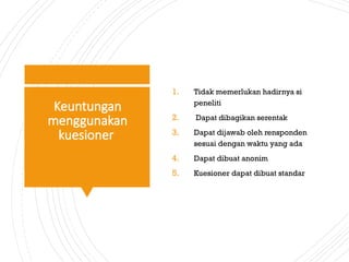 Keuntungan
menggunakan
kuesioner
1. Tidak memerlukan hadirnya si
peneliti
2. Dapat dibagikan serentak
3. Dapat dijawab oleh rensponden
sesuai dengan waktu yang ada
4. Dapat dibuat anonim
5. Kuesioner dapat dibuat standar
 